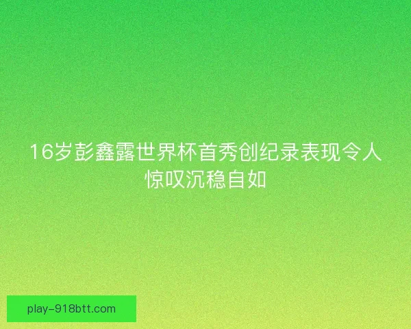 16岁彭鑫露世界杯首秀创纪录表现令人惊叹沉稳自如