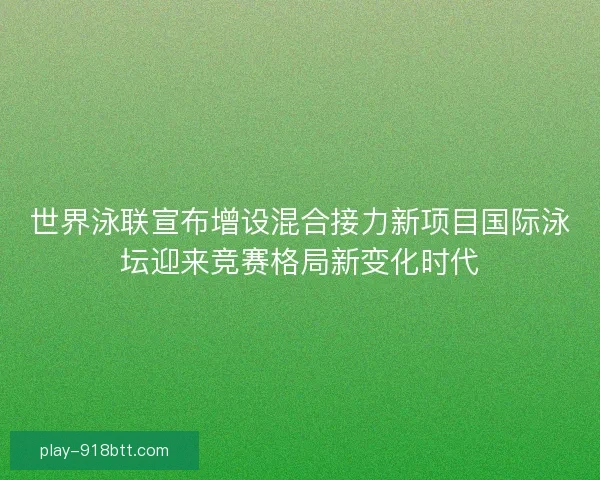 世界泳联宣布增设混合接力新项目国际泳坛迎来竞赛格局新变化时代